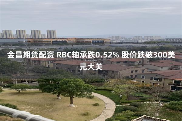 金昌期货配资 RBC轴承跌0.52% 股价跌破300美元大关