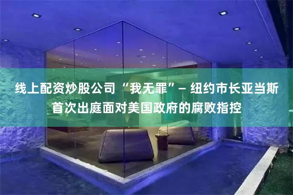 线上配资炒股公司 “我无罪”— 纽约市长亚当斯首次出庭面对美国政府的腐败指控