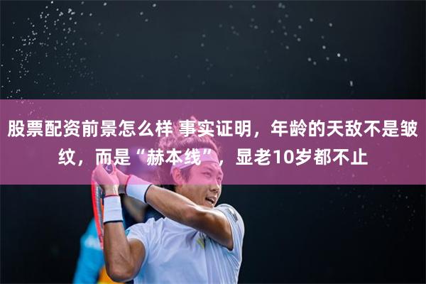 股票配资前景怎么样 事实证明，年龄的天敌不是皱纹，而是“赫本线”，显老10岁都不止