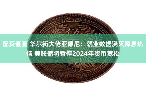 配资查查 华尔街大佬亚德尼：就业数据浇灭降息热情 美联储将暂停2024年货币宽松