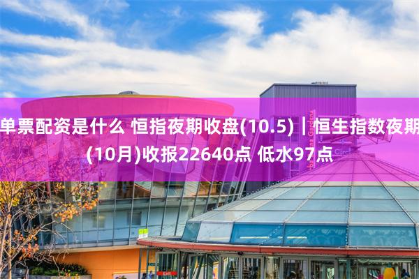 单票配资是什么 恒指夜期收盘(10.5)︱恒生指数夜期(10月)收报22640点 低水97点