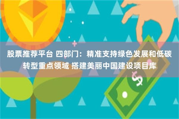 股票推荐平台 四部门：精准支持绿色发展和低碳转型重点领域 搭建美丽中国建设项目库