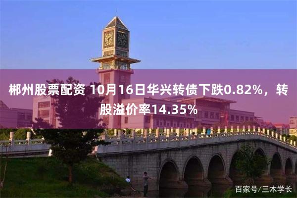 郴州股票配资 10月16日华兴转债下跌0.82%，转股溢价率14.35%