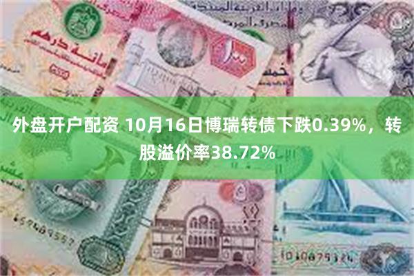 外盘开户配资 10月16日博瑞转债下跌0.39%，转股溢价率38.72%