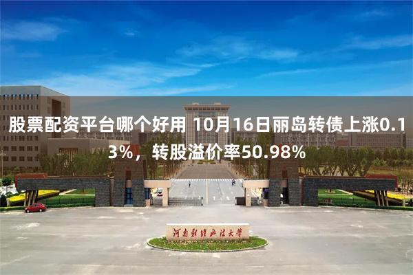 股票配资平台哪个好用 10月16日丽岛转债上涨0.13%，转股溢价率50.98%