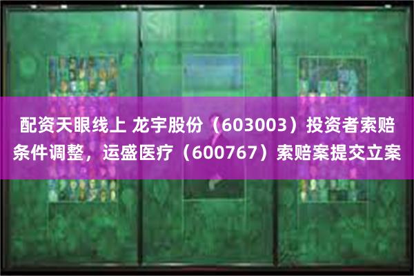 配资天眼线上 龙宇股份（603003）投资者索赔条件调整，运盛医疗（600767）索赔案提交立案