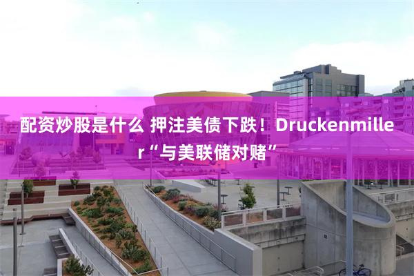 配资炒股是什么 押注美债下跌！Druckenmiller“与美联储对赌”