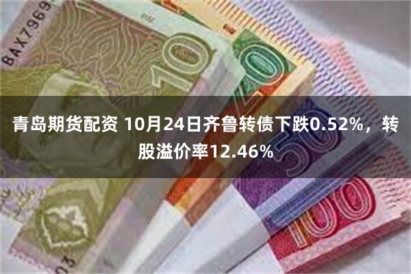 青岛期货配资 10月24日齐鲁转债下跌0.52%，转股溢价率12.46%