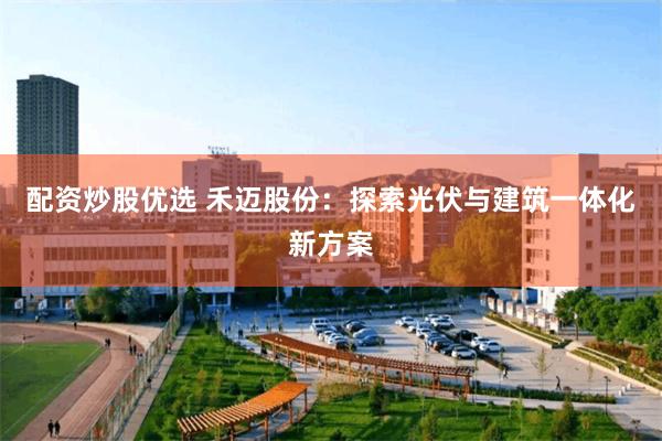 配资炒股优选 禾迈股份：探索光伏与建筑一体化新方案