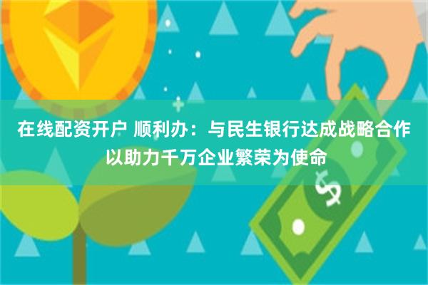 在线配资开户 顺利办：与民生银行达成战略合作 以助力千万企业繁荣为使命