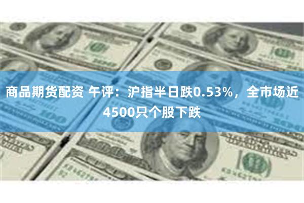 商品期货配资 午评：沪指半日跌0.53%，全市场近4500只个股下跌