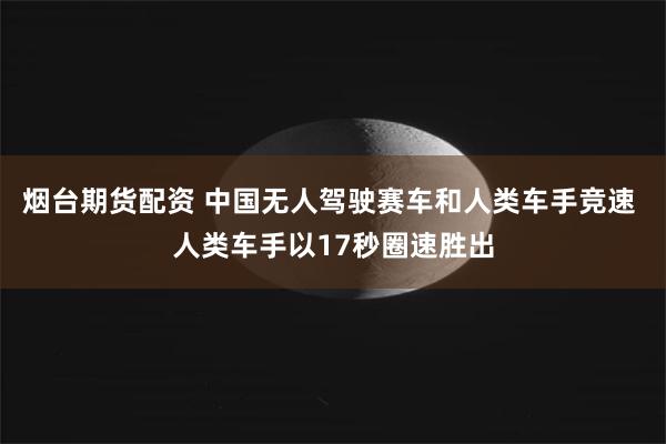 烟台期货配资 中国无人驾驶赛车和人类车手竞速 人类车手以17秒圈速胜出