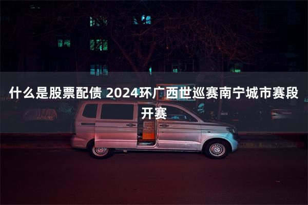 什么是股票配债 2024环广西世巡赛南宁城市赛段开赛