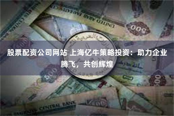 股票配资公司网站 上海亿牛策略投资：助力企业腾飞，共创辉煌