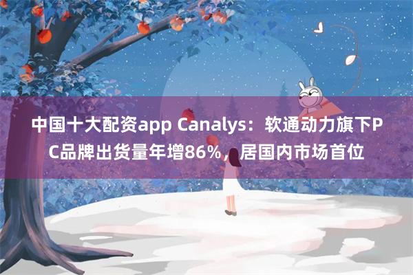 中国十大配资app Canalys：软通动力旗下PC品牌出货量年增86%，居国内市场首位