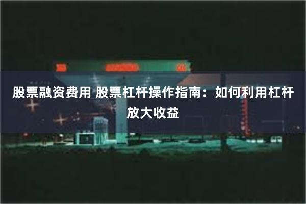 股票融资费用 股票杠杆操作指南：如何利用杠杆放大收益