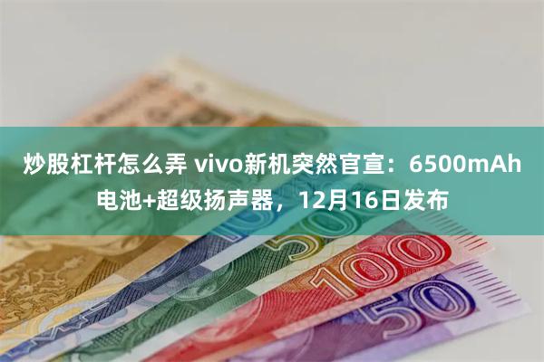 炒股杠杆怎么弄 vivo新机突然官宣：6500mAh电池+超级扬声器，12月16日发布