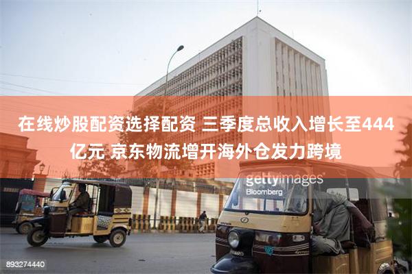 在线炒股配资选择配资 三季度总收入增长至444亿元 京东物流增开海外仓发力跨境