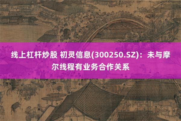 线上杠杆炒股 初灵信息(300250.SZ)：未与摩尔线程有业务合作关系