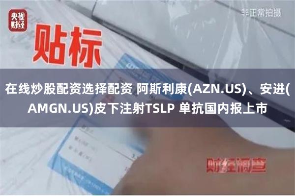 在线炒股配资选择配资 阿斯利康(AZN.US)、安进(AMGN.US)皮下注射TSLP 单抗国内报上市