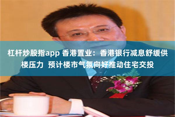 杠杆炒股指app 香港置业：香港银行减息舒缓供楼压力  预计楼市气氛向好推动住宅交投