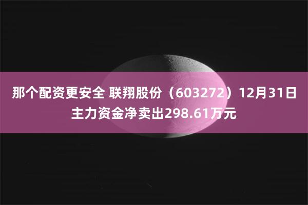 那个配资更安全 联翔股份（603272）12月31日主力资金净卖出298.61万元