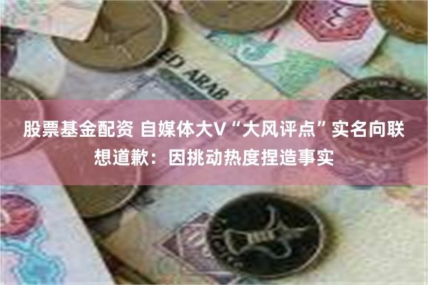 股票基金配资 自媒体大V“大风评点”实名向联想道歉：因挑动热度捏造事实