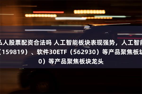 私人股票配资合法吗 人工智能板块表现强势，人工智能ETF（159819）、软件30ETF（562930）等产品聚焦板块龙头