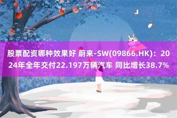 股票配资哪种效果好 蔚来-SW(09866.HK)：2024年全年交付22.197万辆汽车 同比增长38.7%