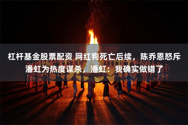 杠杆基金股票配资 网红狗死亡后续，陈乔恩怒斥潘虹为热度谋杀，潘虹：我确实做错了