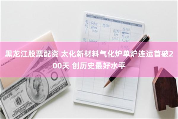 黑龙江股票配资 太化新材料气化炉单炉连运首破200天 创历史最好水平