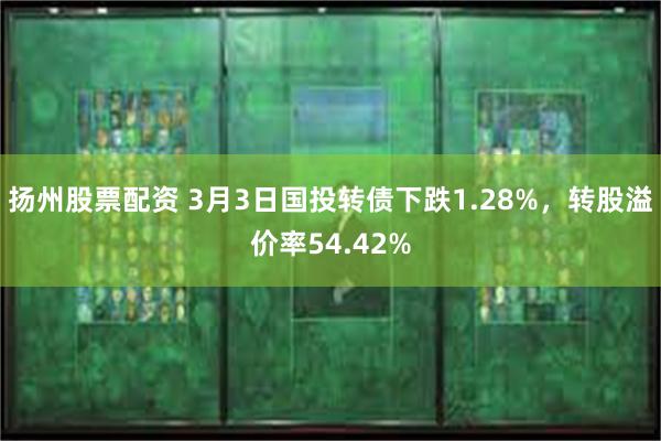 扬州股票配资 3月3日国投转债下跌1.28%，转股溢价率54.42%