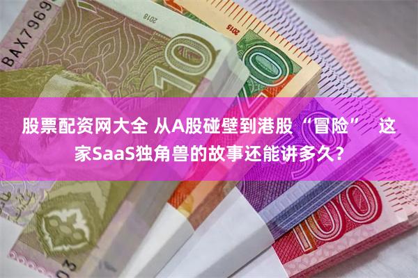 股票配资网大全 从A股碰壁到港股 “冒险”   这家SaaS独角兽的故事还能讲多久？