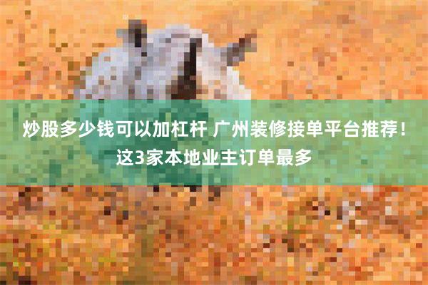 炒股多少钱可以加杠杆 广州装修接单平台推荐！这3家本地业主订单最多